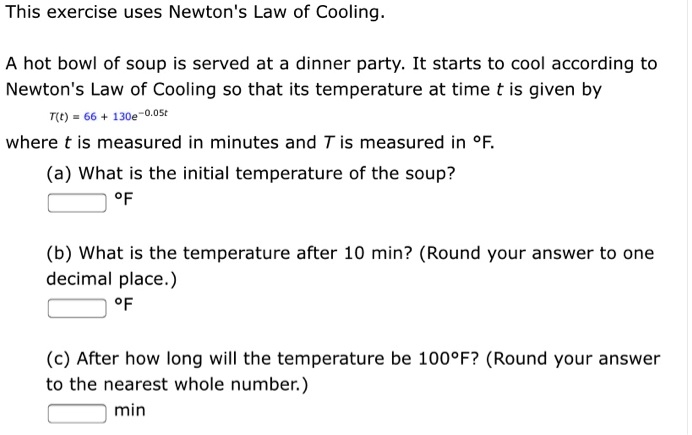 This exercise uses Newton's Law of Cooling.

A hot bowl of soup is served at a dinner party. It starts to cool according to Newton's Law of Cooling so that its temperature at time t is given by
T(t) = 66 + 130e^-0.05t
where t is measured in minutes and T is measured in °F.
(a) What is the initial temperature of the soup?
°F
(b) What is the temperature after 10 min? (Round your answer to one decimal place.)
°F
(c) After how long will the temperature be 100°F? (Round your answer to the nearest whole number.)
min