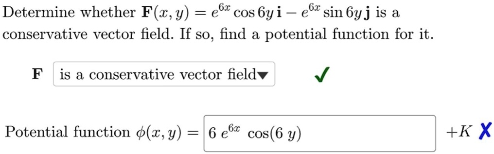 Determine whether F(x, y) = e^6x cos 6y i - e^6x sin 6y j is a conservative vector field. If so, find a potential function for it.
F is a conservative vector field
Potential function ?(x, y) = 6 e^6x cos(6 y) + K