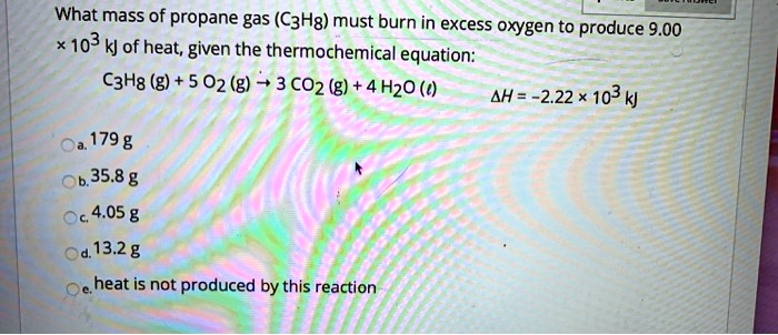 What mass of propane gas (C3H8) must burn in excess oxygen to produce 9.00 	imes 10^3 kJ of heat, given the thermochemical equation:
C3H8 (g) + 5O2 (g) 	o 3CO2 (g) + 4H2O (l) 
Delta H = -2.22 	imes 10^3 kJ
a. 179 g
b. 35.8 g
c. 4.05 g
d. 13.2 g
e. heat is not produced by this reaction