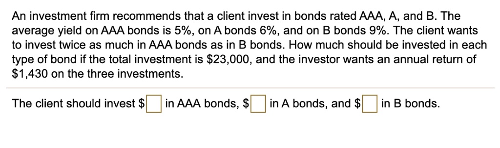 An investment firm recommends that a client invest in bonds rated AAA, A, and B. The average yield on AAA bonds is 5%, on A bonds 6%, and on B bonds 9%. The client wants to invest twice as much in AAA bonds as in B bonds. How much should be invested in each type of bond if the total investment is $23,000, and the investor wants an annual return of $1,430 on the three investments.
The client should invest oxed in AAA bonds, oxed in A bonds, and oxed in B bonds.