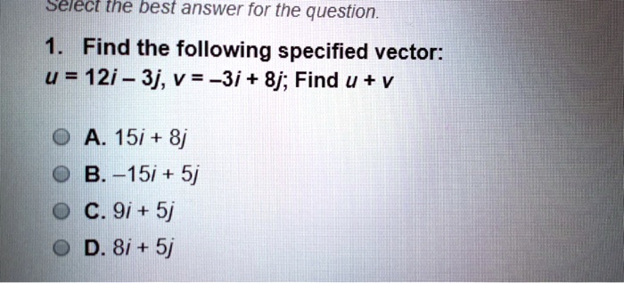 1. Find the following specified vector:
u = 12i - 3j, v = -3i + 8j; Find u + v
A. 15i + 8j
B. -15i + 5j
C. 9i + 5j
D. 8i + 5j