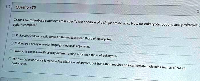 Codons are three-base sequences that specify the addition of a single amino acid. How do eukaryotic codons and prokaryotic codons compare?

Prokaryotic codons usually contain different bases than those of eukaryotes.
Codons are a nearly universal language among all organisms.
Prokaryotic codons usually specify different amino acids than those of eukaryotes.
The translation of codons is mediated by tRNAs in eukaryotes, but translation requires no intermediate molecules such as tRNAs in prokaryotes.