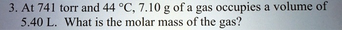 3. At 741 torr and 44 °C, 7.10 g of a gas occupies a volume of
5.40 L. What is the molar mass of the gas?
