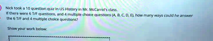 Nick took a 10 question quiz in US History in Mr. McCarrol's class.
If there were 6 T/F questions, and 4 multiple choice questions (A, B, C, D, E), how many ways could he answer
the 6 T/F and 4 multiple choice questions?
Show your work below: