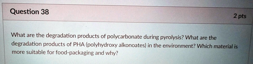 Question 38
2 pts
What are the degradation products of polycarbonate during pyrolysis? What are the
degradation products of PHA (polyhydroxy alkonoates) in the environment? Which material is
more suitable for food-packaging and why?