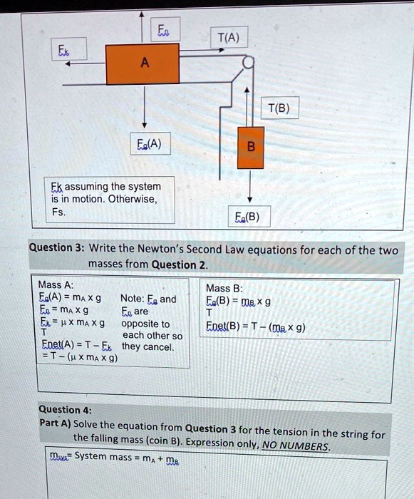 Eo
T(A)
Ex
A
F(A)
B
Ek assuming the system
is in motion. Otherwise,
F.
T(B)
F(B)
Question 3: Write the Newton's Second Law equations for each of the two
masses from Question 2.
Mass A:
F(A) = mA x g
Fk = mA x g
Fμ= μx mA x g
T
Note: Eg and
Fk are
opposite to
each other so
Enet(A) = T - Fk they cancel.
= T - (μx mA x g)
Mass B:
Fg(B) = mB x g
T
Enet(B) = T - (mB x g)
Question 4:
Part A) Solve the equation from Question 3 for the tension in the string for
the falling mass (coin B). Expression only, NO NUMBERS.
msys = System mass = mA + mB