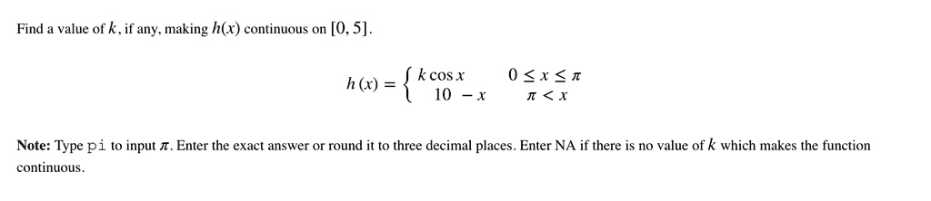 Find a value of k, if any, making h(x) continuous on [0, 5].
h(x) =  k cos x     0 ≤ x ≤π
 10 - x    π < x
Note: Type pi to input π. Enter the exact answer or round it to three decimal places. Enter NA if there is no value of k which makes the function continuous.
