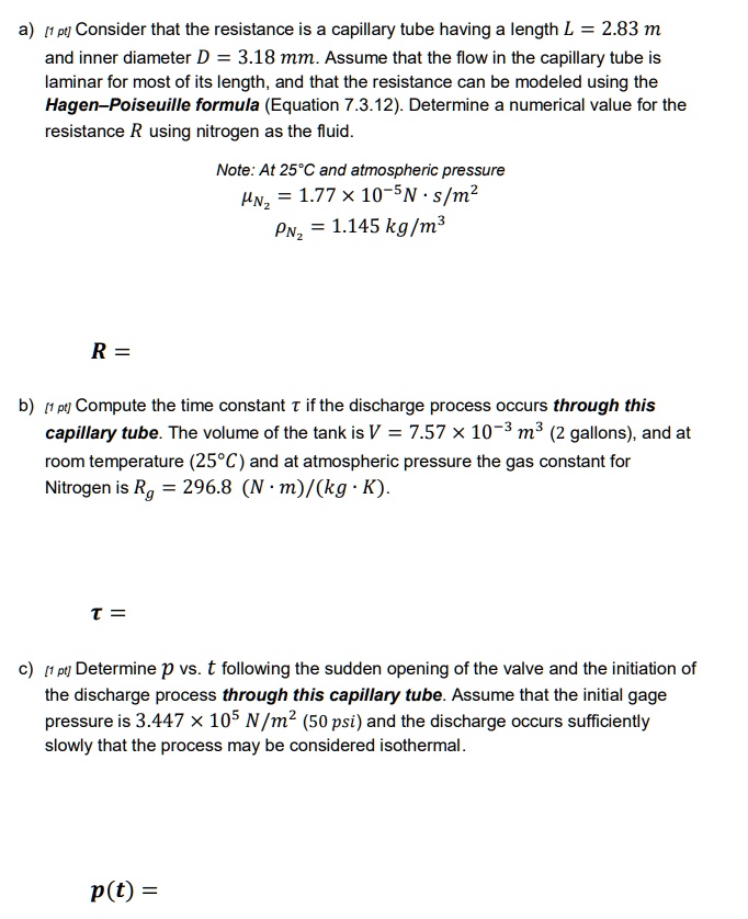 a) [1 pt] Consider that the resistance is a capillary tube having a length L = 2.83 m and inner diameter D = 3.18 mm. Assume that the flow in the capillary tube is laminar for most of its length, and that the resistance can be modeled using the Hagen-Poiseuille formula (Equation 7.3.12). Determine a numerical value for the resistance R using nitrogen as the fluid.
Note: At 25°C and atmospheric pressure
μN2 = 1.77 × 10?? Ns/m²
ρN2 = 1.145 kg/m³
R =
b) [1 pt] Compute the time constant τ if the discharge process occurs through this capillary tube. The volume of the tank is V = 7.57 x 10?³ m³ (2 gallons), and at room temperature (25°C) and at atmospheric pressure the gas constant for Nitrogen is Rg = 296.8 (Nm)/(kg·K).
τ =
c) [1 pt] Determine p vs. t following the sudden opening of the valve and the initiation of the discharge process through this capillary tube. Assume that the initial gage pressure is 3.447 × 10? N/m² (50 psi) and the discharge occurs sufficiently slowly that the process may be considered isothermal.
p(t) =