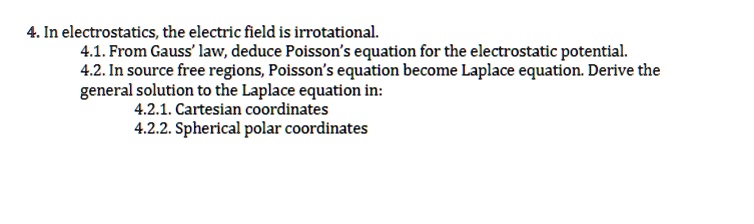4. In electrostatics, the electric field is irrotational.
4.1. From Gauss' law, deduce Poisson's equation for the electrostatic potential.
4.2. In source free regions, Poisson's equation become Laplace equation. Derive the
general solution to the Laplace equation in:
4.2.1. Cartesian coordinates
4.2.2. Spherical polar coordinates