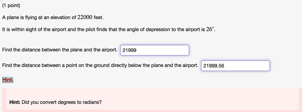 (1 point)

A plane is flying at an elevation of 22000 feet.

It is within sight of the airport and the pilot finds that the angle of depression to the airport is 26°.

Find the distance between the plane and the airport. 21999

Find the distance between a point on the ground directly below the plane and the airport. 21999.56

Hint:

Hint: Did you convert degrees to radians?