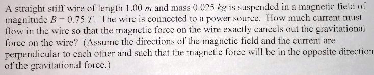A straight stiff wire of length 1.00 m and mass 0.025 kg is suspended in a magnetic field of magnitude B = 0.75 T. The wire is connected to a power source. How much current must flow in the wire so that the magnetic force on the wire exactly cancels out the gravitational force on the wire? (Assume the directions of the magnetic field and the current are perpendicular to each other and such that the magnetic force will be in the opposite direction of the gravitational force.)