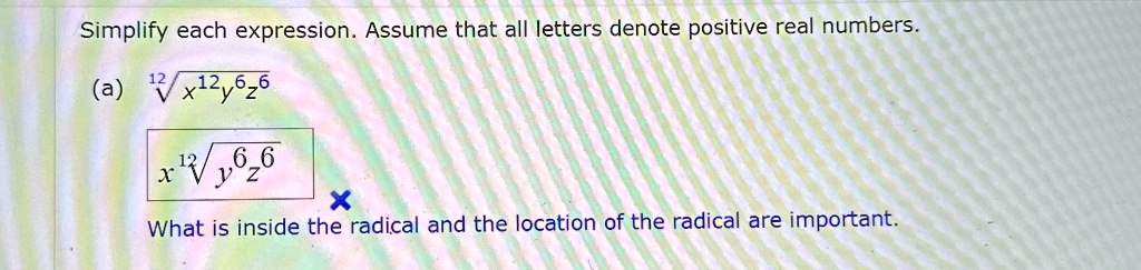 Simplify each expression. Assume that all letters denote positive real numbers.
(a) √(x^12y^6z^6)
What is inside the radical and the location of the radical are important.