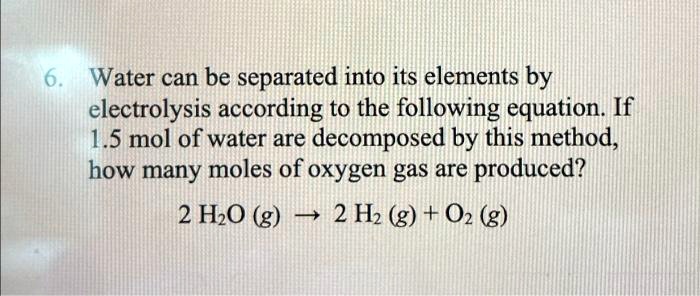 Water can be separated into its elements by electrolysis according to the following equation. If 1.5 mol of water are decomposed by this method, how many moles of oxygen gas are produced?
2 H2O (g) ? 2 H2 (g) + O2 (g)
