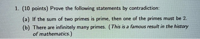 1. (10 points) Prove the following statements by contradiction:
(a) If the sum of two primes is prime, then one of the primes must be 2.
(b) There are infinitely many primes. (This is a famous result in the history of mathematics.)