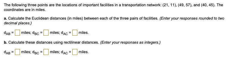 The following three points are the locations of important facilities in a transportation network: (21, 11), (49, 57), and (40, 45). The coordinates are in miles.

a. Calculate the Euclidean distances (in miles) between each of the three pairs of facilities. (Enter your responses rounded to two decimal places.)

dAB = miles; dBC = miles; dAC = miles.

b. Calculate these distances using rectilinear distances. (Enter your responses as integers.)

dAB = miles; dBC = miles; dAC = miles.