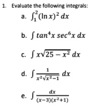 1. Evaluate the following integrals:
a. int1^2 (ln x)^2 , dx
b. int 	an^4 x sec^6 x , dx
c. int x sqrt25 - x^2 , dx
d. int frac1x^2 sqrtx^2 - 1 , dx
e. int fracdx(x-3)(x^2+1)