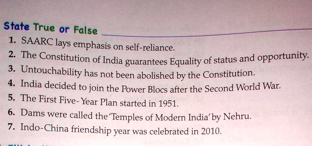 State True or False
1. SAARC lays emphasis on self-reliance.
2. The Constitution of India guarantees Equality of status and opportunity.
3. Untouchability has not been abolished by the Constitution.
4. India decided to join the Power Blocs after the Second World War.
5. The First Five- Year Plan started in 1951.
6. Dams were called the 'Temples of Modern India' by Nehru.
7. Indo-China friendship year was celebrated in 2010.