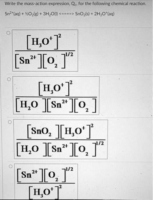 Write the mass-action expression, Qc, for the following chemical reaction.
Sn^2+(aq) + frac12O2(g) + 3H2O(l) <====> SnO2(s) + 2H3O^+ (aq)
frac[H3O^+]^2[Sn^2+][O2]^1/2
frac[H3O^+]^2[H2O][Sn^2+][O2]
frac[SnO2][H3O^+]^2[H2O][Sn^2+][O2]^1/2
frac[Sn^2+][O2]^1/2[H3O^+]^2