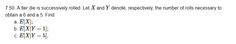 7.50. A fair die is successively rolled. Let X and Y denote, respectively, the number of rolls necessary to obtain a 6 and a 5. Find
a. E[X];
b. E[X|Y = 1];
c. E[X|Y = 5].