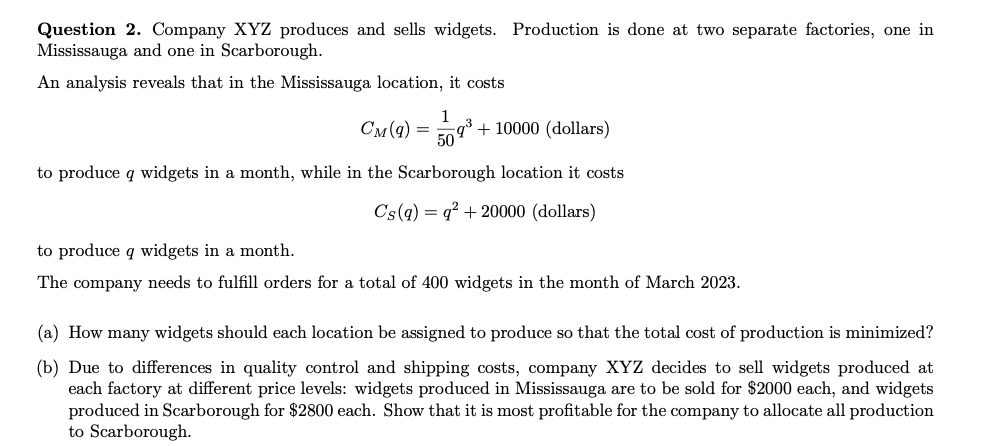 Question 2. Company XYZ produces and sells widgets. Production is done at two separate factories, one in Mississauga and one in Scarborough.
An analysis reveals that in the Mississauga location, it costs
[
CM(q)=frac150 q^3+10000(	ext  dollars) 
]
to produce ( q ) widgets in a month, while in the Scarborough location it costs
[
CS(q)=q^2+20000 	ext  (dollars) 
]
to produce ( q ) widgets in a month.
The company needs to fulfill orders for a total of 400 widgets in the month of March 2023.
(a) How many widgets should each location be assigned to produce so that the total cost of production is minimized?
(b) Due to differences in quality control and shipping costs, company XYZ decides to sell widgets produced at each factory at different price levels: widgets produced in Mississauga are to be sold for ( 2000 ) each, and widgets produced in Scarborough for ( 2800 ) each. Show that it is most profitable for the company to allocate all production to Scarborough.