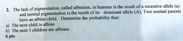 2. The lack of pigmentation, called albinism, in humans is the result of a recessive allele (a) and normal pigmentation is the result of its dominant allele (A). Two normal parents have an albino child. Determine the probability that:
a) The next child is albino
b) The next 3 children are albinos
6 pts.