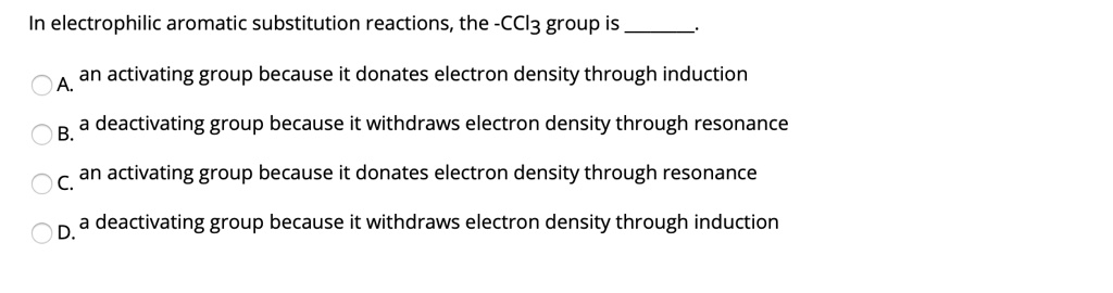 In electrophilic aromatic substitution reactions, the -CCl3 group is .
A. an activating group because it donates electron density through induction
B. a deactivating group because it withdraws electron density through resonance
C. an activating group because it donates electron density through resonance
D. a deactivating group because it withdraws electron density through induction