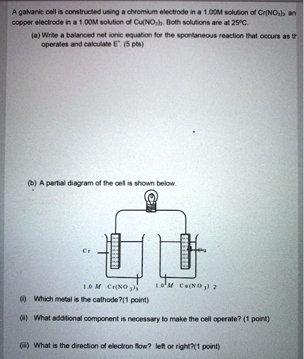 A galvanic cell is constructed using a chromium electrode in a 1.00M solution of Cr(NO3)3 and a copper electrode in a 1.00M solution of Cu(NO3)2. Both solutions are at 25°C.
(a) Write a balanced net ionic equation for the spontaneous reaction that occurs as the cell operates and calculate E°. (5 pts)
(b) A partial diagram of the cell is shown below.
Cr
Cu
1.0 M Cr(NO3)3
1.0 M Cu(NO3)2
(i) Which metal is the cathode?(1 point)
(ii) What additional component is necessary to make the cell operate? (1 point)
(iii) What is the direction of electron flow? left or right?(1 point)