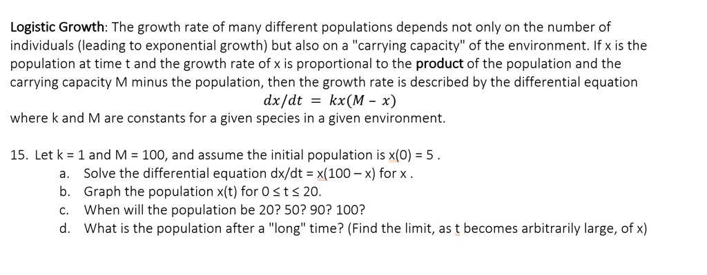 Logistic Growth: The growth rate of many different populations depends not only on the number of individuals (leading to exponential growth) but also on a "carrying capacity" of the environment. If x is the population at time t and the growth rate of x is proportional to the product of the population and the carrying capacity M minus the population, then the growth rate is described by the differential equation
dx/dt = kx(M - x)
where k and M are constants for a given species in a given environment.

15. Let k = 1 and M = 100, and assume the initial population is x(0) = 5 .
a. Solve the differential equation dx/dt = x(100 - x) for x .
b. Graph the population x(t) for 0 ? t ? 20.
c. When will the population be 20? 50? 90? 100?
d. What is the population after a "long" time? (Find the limit, as t becomes arbitrarily large, of x)