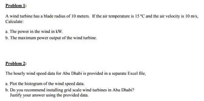 Problem 1:
A wind turbine has a blade radius of 10 meters. If the air temperature is 15 °C and the air velocity is 10 m/s,
Calculate:
a. The power in the wind in kW.
b. The maximum power output of the wind turbine.
Problem 2:
The hourly wind speed data for Abu Dhabi is provided in a separate Excel file,
a. Plot the histogram of the wind speed data.
b. Do you recommend installing grid scale wind turbines in Abu Dhabi?
Justify your answer using the provided data.