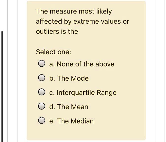 The measure most likely affected by extreme values or outliers is the

Select one:
a. None of the above
b. The Mode
c. Interquartile Range
d. The Mean
e. The Median