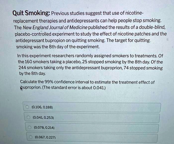 Quit Smoking: Previous studies suggest that use of nicotine-replacement therapies and antidepressants can help people stop smoking. The New England Journal of Medicine published the results of a double-blind, placebo-controlled experiment to study the effect of nicotine patches and the antidepressant bupropion on quitting smoking. The target for quitting smoking was the 8th day of the experiment.
In this experiment researchers randomly assigned smokers to treatments. Of the 160 smokers taking a placebo, 25 stopped smoking by the 8th day. Of the 244 smokers taking only the antidepressant buproprion, 74 stopped smoking by the 8th day.
Calculate the 99% confidence interval to estimate the treatment effect of buproprion. (The standard error is about 0.041.)
(0.106, 0.188)
(0.041, 0.253)
(0.078, 0.214)
(0.067, 0.227)