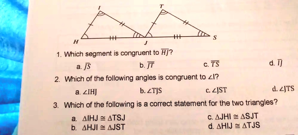1. Which segment is congruent to HJ? 
a. JS 	b. JT 	c. TS 	d. IJ

2. Which of the following angles is congruent to ∠I?
a. ∠I HJ 	b. ∠TJS 	c. ∠JST 	d. ∠JTS

3. Which of the following is a correct statement for the two triangles?
a. I HJ ≅TSJ 	b. HJI ≅JST 	c. JHI ≅SJT 	d. HIJ ≅TJS