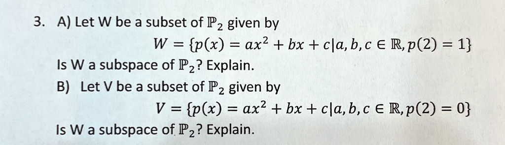 3. A) Let W be a subset of P2 given by
W = {p(x) = ax^2 + bx + c|a, b, c ∈ℝ, p(2) = 1}
Is W a subspace of P2? Explain.
B) Let V be a subset of P2 given by
V = {p(x) = ax^2 + bx + c|a, b, c ∈ℝ, p(2) = 0}
Is W a subspace of P2? Explain.