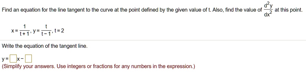 Find an equation for the line tangent to the curve at the point defined by the given value of t. Also, find the value of d^2y/dx^2 at this point.

x = 1/(t + 1), y = t/(t - 1), t = 2

Write the equation of the tangent line.

y = []x - []
(Simplify your answers. Use integers or fractions for any numbers in the expression.)