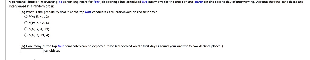 A personnel director interviewing 12 senior engineers for four job openings has scheduled five interviews for the first day and seven for the second day of interviewing. Assume that the candidates are interviewed in a random order.
(a) What is the probability that x of the top four candidates are interviewed on the first day?
∘ h(x; 5, 4, 12)
∘ h(x; 7, 12, 4)
∘ h(N; 7, 4, 12)
∘ h(N; 5, 12, 4)
(b) How many of the top four candidates can be expected to be interviewed on the first day? (Round your answer to two decimal places.)
candidates