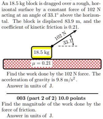 An 18.5 kg block is dragged over a rough, horizontal surface by a constant force of 102 N acting at an angle of 33.1° above the horizontal. The block is displaced 83.9 m, and the coefficient of kinetic friction is 0.21. Find the work done by the 102 N force. The acceleration of gravity is 9.8 m/s². Answer in units of J. Find the magnitude of the work done by the force of friction. Answer in units of J.