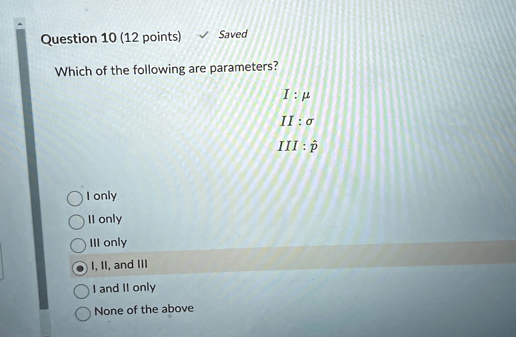 Question 10 (12 points)
? Saved
Which of the following are parameters?
I : μ
II : σ
III : p̂
I only
II only
III only
I, II, and III
I and II only
None of the above