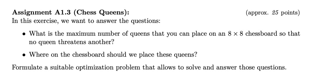 Assignment A1.3 (Chess Queens): (approx. 25 points)
In this exercise, we want to answer the questions:

* What is the maximum number of queens that you can place on an 8 x 8 chessboard so that no queen threatens another?
* Where on the chessboard should we place these queens?

Formulate a suitable optimization problem that allows to solve and answer those questions.
