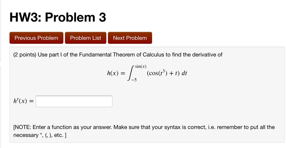 HW3: Problem 3
(2 points) Use part I of the Fundamental Theorem of Calculus to find the derivative of
h(x) = int-5^sin(x) (cos(t^3) + t) dt
h'(x) =
[NOTE: Enter a function as your answer. Make sure that your syntax is correct, i.e. remember to put all the necessary *, (, ), etc. ]