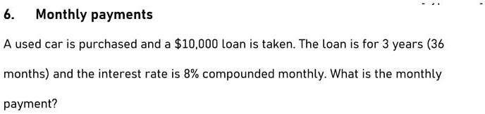 6. Monthly payments
A used car is purchased and a 10,000 loan is taken. The loan is for 3 years (36
months) and the interest rate is 8% compounded monthly. What is the monthly
payment?