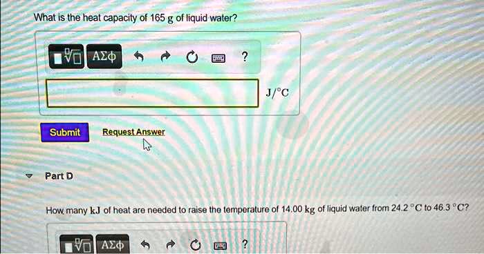 What is the heat capacity of 165 g of liquid water?
Submit
Request Answer
Part D
How many kJ of heat are needed to raise the temperature of 14.00 kg of liquid water from 24.2 °C to 46.3 °C?