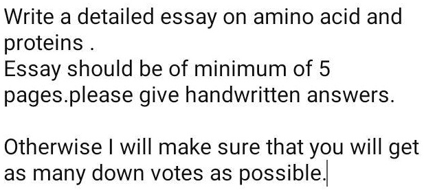 Write a detailed essay on amino acid and
proteins .
Essay should be of minimum of 5
pages.please give handwritten answers.

Otherwise I will make sure that you will get
as many down votes as possible.