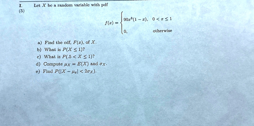 I.
(5)
Let X be a random variable with pdf
a) Find the cdf, F(x), of X.
b) What is P(X ≤ 1)?
c) What is P(.5 < X < 1)?
d) Compute = E(X) and .
e) Find P(|X - | < 2).
f(x) =  90x^8(1-x),     0 < x ≤ 1
 0,    otherwise