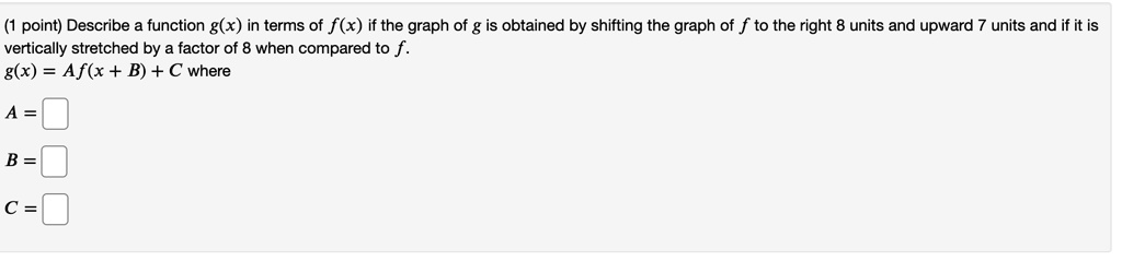 Describe a function g(x) in terms of f(x) if the graph of g is obtained by shifting the graph of f to the right 8 units and upward 7 units and if it is vertically stretched by a factor of 8 when compared to f.
g(x) = Af(x + B) + C where
A = 
B = 
C =
