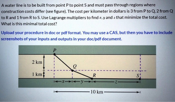 A water line is to be built from point P to point S and must pass through regions where construction costs differ (see figure). The cost per kilometer in dollars is 3 from P to Q, 2 from Q to R and 1 from R to S. Use Lagrange multipliers to find x, y and z that minimize the total cost. What is this minimal total cost?

Upload your procedure in doc or pdf format. You may use a CAS, but then you have to include screenshots of your inputs and outputs in your doc/pdf document.

2 km
1 km
x
y
z
10 km