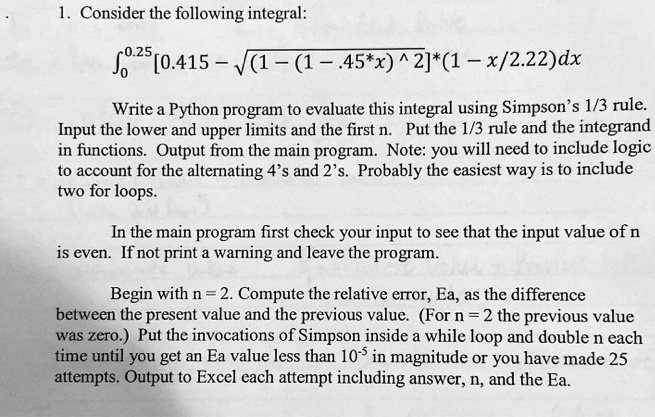 1. Consider the following integral:
∫0^0.25 [0.415 - √((1 - (1 - .45*x)^2))]*(1 - x/2.22)dx

Write a Python program to evaluate this integral using Simpson's 1/3 rule.
Input the lower and upper limits and the first n. Put the 1/3 rule and the integrand
in functions. Output from the main program. Note: you will need to include logic
to account for the alternating 4's and 2's. Probably the easiest way is to include
two for loops.

In the main program first check your input to see that the input value of n
is even. If not print a warning and leave the program.

Begin with n = 2. Compute the relative error, Ea, as the difference
between the present value and the previous value. (For n = 2 the previous value
was zero.) Put the invocations of Simpson inside a while loop and double n each
time until you get an Ea value less than 10^-5 in magnitude or you have made 25
attempts. Output to Excel each attempt including answer, n, and the Ea.