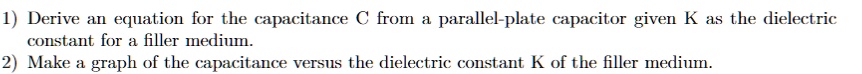 1) Derive an equation for the capacitance C from a parallel-plate capacitor given K as the dielectric constant for a filler medium.
2) Make a graph of the capacitance versus the dielectric constant K of the filler medium.