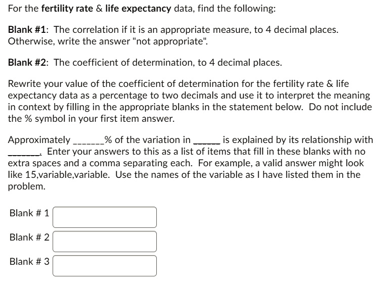 For the fertility rate     life expectancy data, find the following:

Blank #1: The correlation if it is an appropriate measure, to 4 decimal places. Otherwise, write the answer "not appropriate".

Blank #2: The coefficient of determination, to 4 decimal places.

Rewrite your value of the coefficient of determination for the fertility rate     life expectancy data as a percentage to two decimals and use it to interpret the meaning in context by filling in the appropriate blanks in the statement below. Do not include the % symbol in your first item answer.

Approximately % of the variation in  is explained by its relationship with . Enter your answers to this as a list of items that fill in these blanks with no extra spaces and a comma separating each. For example, a valid answer might look like 15,variable,variable. Use the names of the variable as I have listed them in the problem.

Blank # 1
Blank # 2
Blank # 3