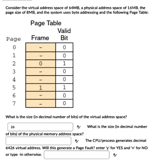 Consider the virtual address space of 64MB, a physical address space of 16MB, the
page size of 8MB, and the system uses byte addressing and the following Page Table:
Page Table
Valid
Page
Frame
Bit
0
-
0
1
-
0
2
0
1
3
-
0
4
-
0
5
1
1
6
-
0
7
-
0
What is the size (in decimal number of bits) of the virtual address space?
26
What is the size (in decimal number
of bits) of the physical memory address space?
The CPU/process generates decimal
6426 virtual address. Will this generate a Page Fault? enter 'y' for YES and 'n' for NO
or type -in otherwise.