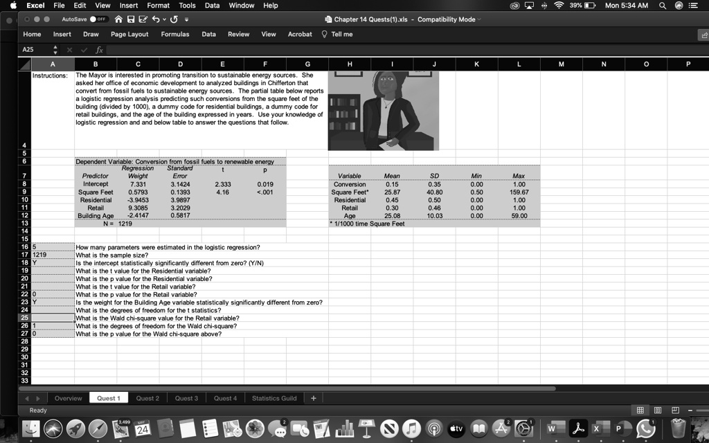 Instructions: The Mayor is interested in promoting transition to sustainable energy sources. She asked her office of economic development to analyzed buildings in Chifferton that convert from fossil fuels to sustainable energy sources. The partial table below reports a logistic regression analysis predicting such conversions from the square feet of the building (divided by 1000), a dummy code for residential buildings, a dummy code for retail buildings, and the age of the building expressed in years. Use your knowledge of logistic regression and and below table to answer the questions that follow.

Dependent Variable: Conversion from fossil fuels to renewable energy
Predictor Regression Weight Standard Error t p
Intercept 7.331 3.1424 2.333 0.019
Square Feet 0.5793 0.1393 4.16 <.001
Residential -3.9453 3.9897
Retail 9.3085 3.2029
Building Age -2.4147 0.5817
N = 1219

Variable Mean SD Min Max
Conversion 0.15 0.35 0.00 1.00
Square Feet* 25.87 40.80 0.50 159.67
Residential 0.45 0.50 0.00 1.00
Retail 0.30 0.46 0.00 1.00
Age 25.08 10.03 0.00 59.00
* 1/1000 time Square Feet

5 How many parameters were estimated in the logistic regression?
1219 What is the sample size?
Y Is the intercept statistically significantly different from zero? (Y/N)
What is the t value for the Residential variable?
What is the p value for the Residential variable?
What is the t value for the Retail variable?
0 What is the p value for the Retail variable?
Y Is the weight for the Building Age variable statistically significantly different from zero?
What is the degrees of freedom for the t statistics?
What is the Wald chi-square value for the Retail variable?
1 What is the degrees of freedom for the Wald chi-square?
0 What is the p value for the Wald chi-square above?